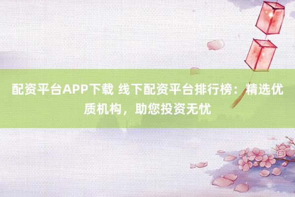 配资平台APP下载 线下配资平台排行榜：精选优质机构，助您投资无忧