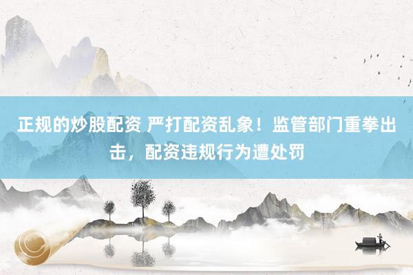 正规的炒股配资 严打配资乱象！监管部门重拳出击，配资违规行为遭处罚