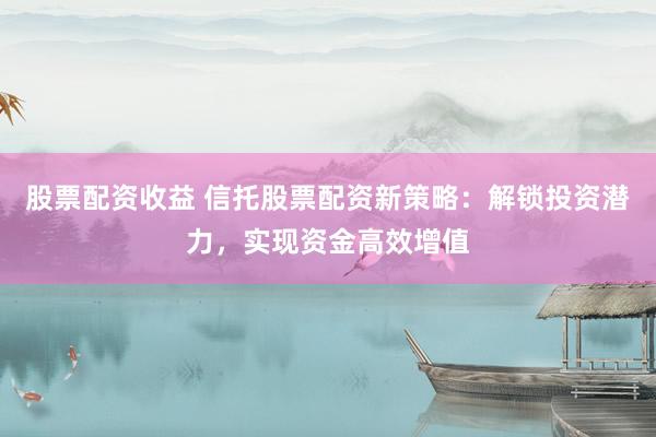 股票配资收益 信托股票配资新策略：解锁投资潜力，实现资金高效增值