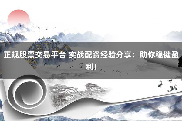 正规股票交易平台 实战配资经验分享：助你稳健盈利！