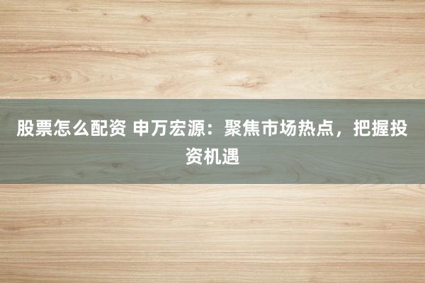 股票怎么配资 申万宏源：聚焦市场热点，把握投资机遇