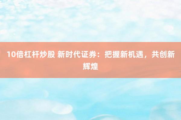 10倍杠杆炒股 新时代证券：把握新机遇，共创新辉煌