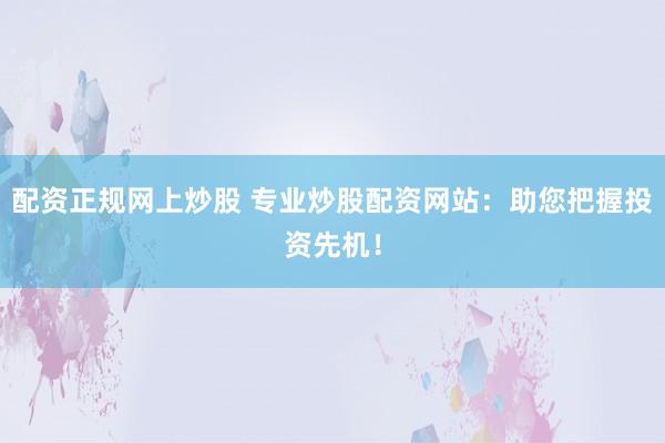 配资正规网上炒股 专业炒股配资网站：助您把握投资先机！