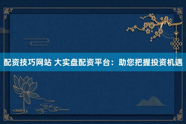 配资技巧网站 大实盘配资平台：助您把握投资机遇