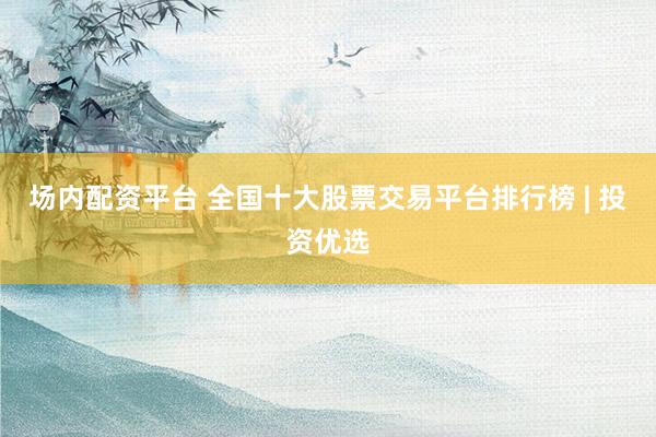 场内配资平台 全国十大股票交易平台排行榜 | 投资优选