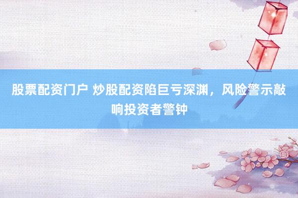 股票配资门户 炒股配资陷巨亏深渊，风险警示敲响投资者警钟