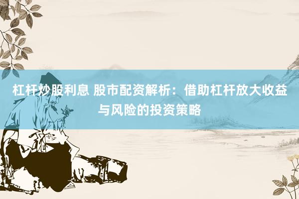 杠杆炒股利息 股市配资解析：借助杠杆放大收益与风险的投资策略
