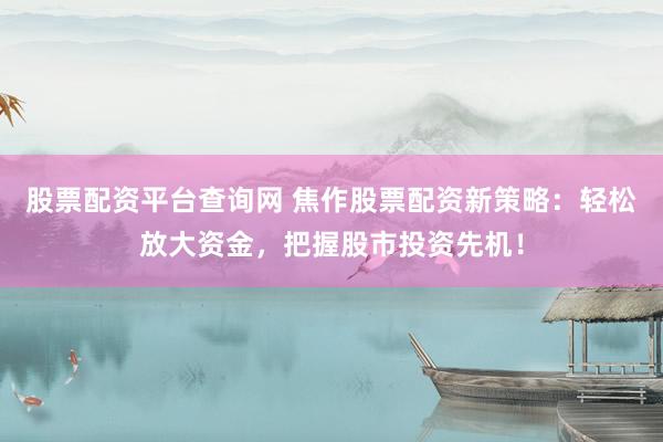 股票配资平台查询网 焦作股票配资新策略：轻松放大资金，把握股市投资先机！