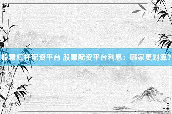 股票杠杆配资平台 股票配资平台利息：哪家更划算？