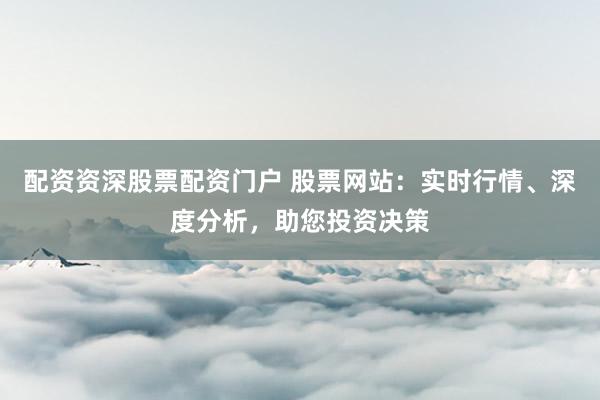 配资资深股票配资门户 股票网站：实时行情、深度分析，助您投资决策