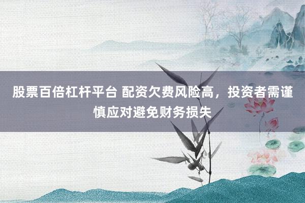 股票百倍杠杆平台 配资欠费风险高，投资者需谨慎应对避免财务损失