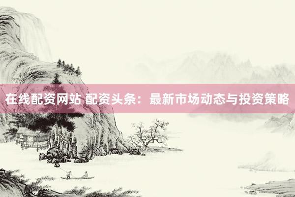 在线配资网站 配资头条：最新市场动态与投资策略
