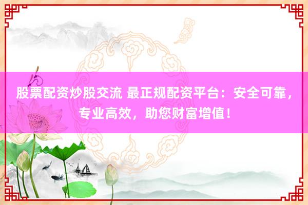 股票配资炒股交流 最正规配资平台：安全可靠，专业高效，助您财富增值！