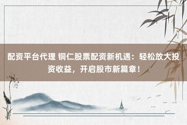 配资平台代理 铜仁股票配资新机遇：轻松放大投资收益，开启股市新篇章！