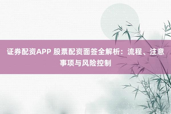 证券配资APP 股票配资面签全解析：流程、注意事项与风险控制
