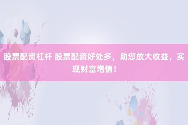 股票配资杠杆 股票配资好处多，助您放大收益，实现财富增值！