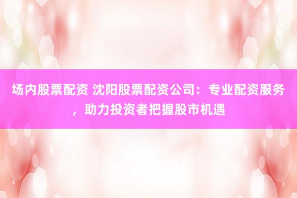 场内股票配资 沈阳股票配资公司：专业配资服务，助力投资者把握股市机遇