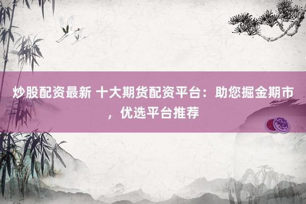 炒股配资最新 十大期货配资平台：助您掘金期市，优选平台推荐