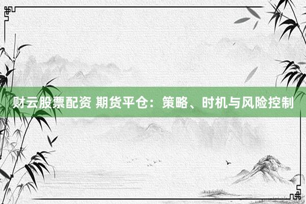 财云股票配资 期货平仓：策略、时机与风险控制