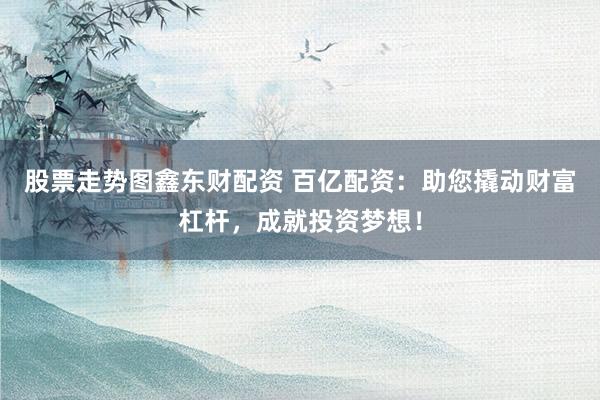 股票走势图鑫东财配资 百亿配资：助您撬动财富杠杆，成就投资梦想！