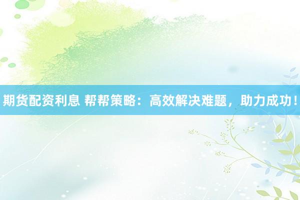 期货配资利息 帮帮策略：高效解决难题，助力成功！