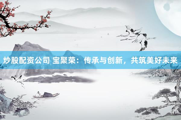 炒股配资公司 宝聚荣：传承与创新，共筑美好未来