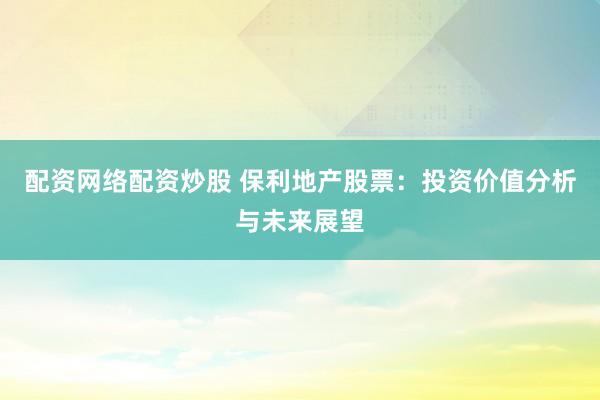 配资网络配资炒股 保利地产股票：投资价值分析与未来展望