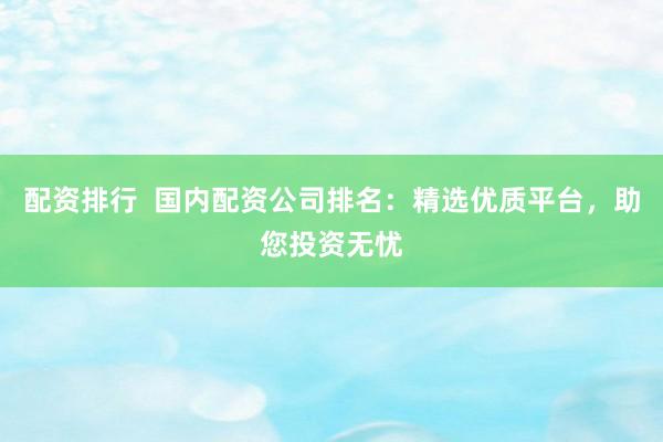 配资排行  国内配资公司排名：精选优质平台，助您投资无忧