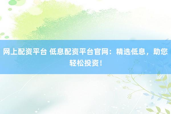 网上配资平台 低息配资平台官网：精选低息，助您轻松投资！