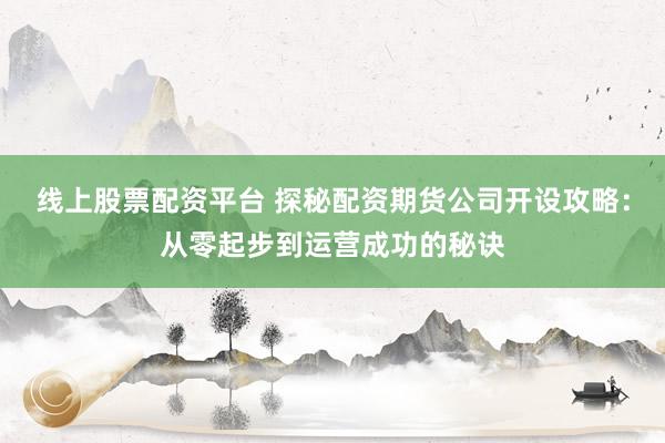 线上股票配资平台 探秘配资期货公司开设攻略：从零起步到运营成功的秘诀