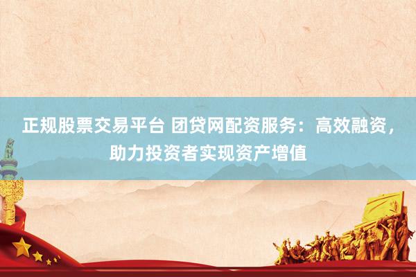 正规股票交易平台 团贷网配资服务：高效融资，助力投资者实现资产增值