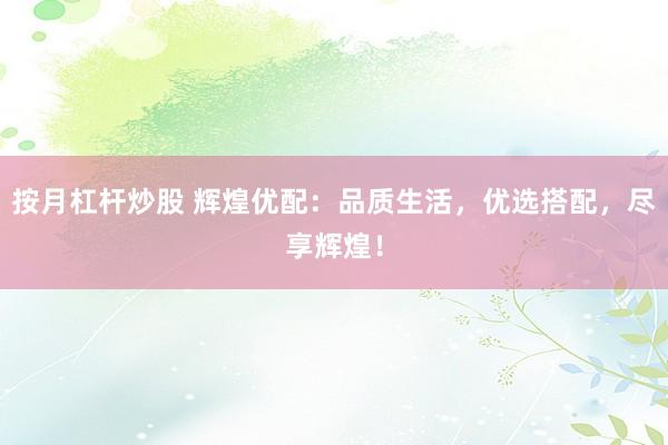 按月杠杆炒股 辉煌优配：品质生活，优选搭配，尽享辉煌！