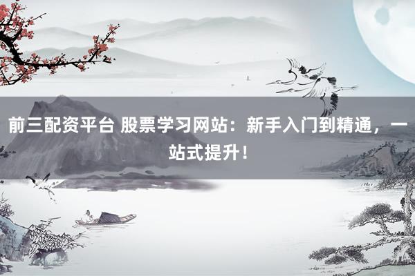 前三配资平台 股票学习网站：新手入门到精通，一站式提升！