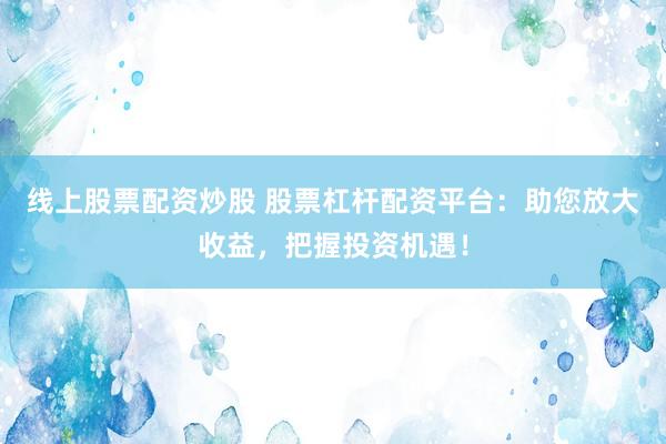 线上股票配资炒股 股票杠杆配资平台：助您放大收益，把握投资机遇！