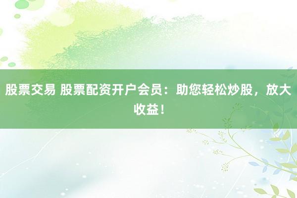 股票交易 股票配资开户会员：助您轻松炒股，放大收益！