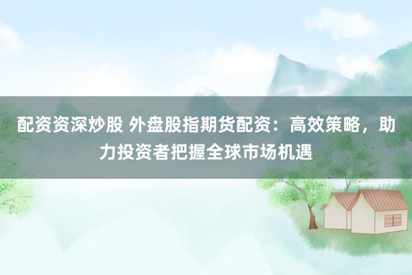 配资资深炒股 外盘股指期货配资：高效策略，助力投资者把握全球市场机遇