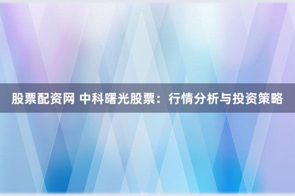 股票配资网 中科曙光股票：行情分析与投资策略