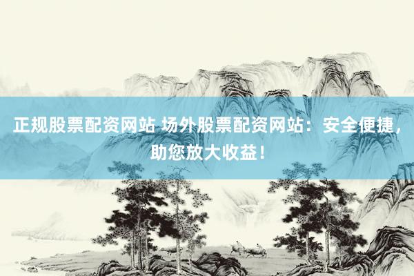 正规股票配资网站 场外股票配资网站：安全便捷，助您放大收益！