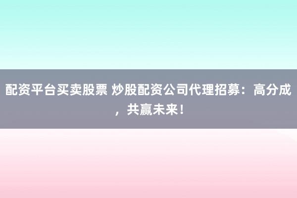 配资平台买卖股票 炒股配资公司代理招募：高分成，共赢未来！