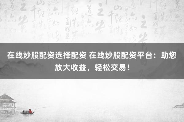 在线炒股配资选择配资 在线炒股配资平台：助您放大收益，轻松交易！