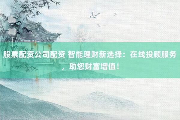 股票配资公司配资 智能理财新选择：在线投顾服务，助您财富增值！