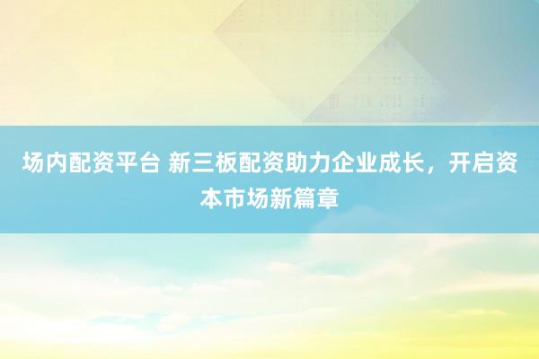 场内配资平台 新三板配资助力企业成长，开启资本市场新篇章