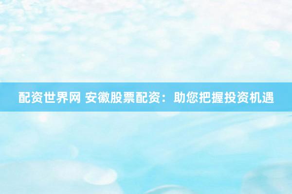 配资世界网 安徽股票配资：助您把握投资机遇