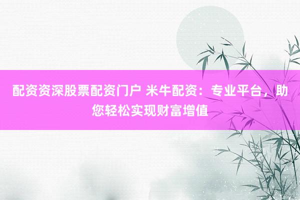 配资资深股票配资门户 米牛配资：专业平台，助您轻松实现财富增值