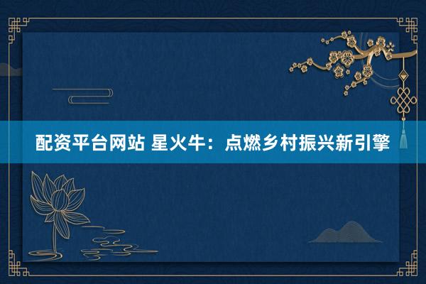 配资平台网站 星火牛：点燃乡村振兴新引擎