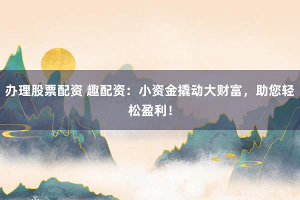 办理股票配资 趣配资：小资金撬动大财富，助您轻松盈利！