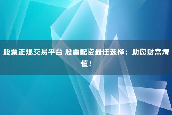 股票正规交易平台 股票配资最佳选择：助您财富增值！