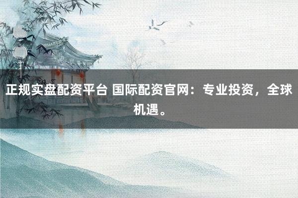 正规实盘配资平台 国际配资官网：专业投资，全球机遇。