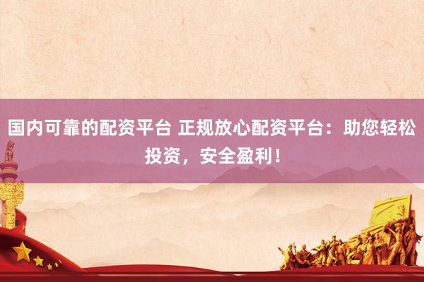 国内可靠的配资平台 正规放心配资平台：助您轻松投资，安全盈利！
