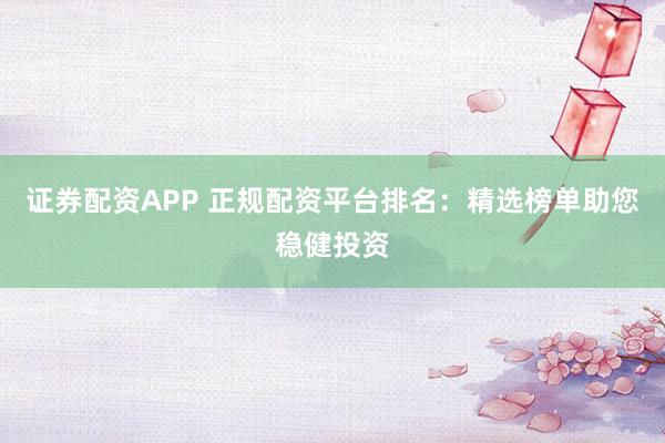 证券配资APP 正规配资平台排名：精选榜单助您稳健投资